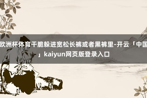欧洲杯体育干脆躲进宽松长裤或者黑裤里-开云「中国」kaiyun网页版登录入口