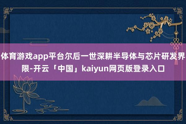 体育游戏app平台尔后一世深耕半导体与芯片研发界限-开云「中国」kaiyun网页版登录入口