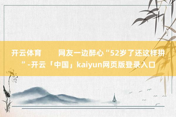 开云体育        网友一边醉心“52岁了还这样拼”-开云「中国」kaiyun网页版登录入口