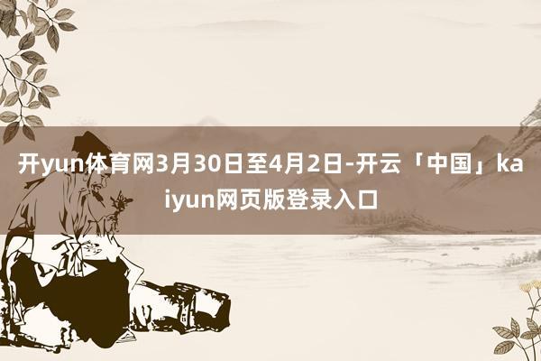 开yun体育网3月30日至4月2日-开云「中国」kaiyun网页版登录入口