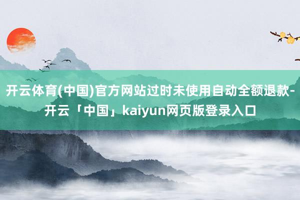 开云体育(中国)官方网站过时未使用自动全额退款-开云「中国」kaiyun网页版登录入口