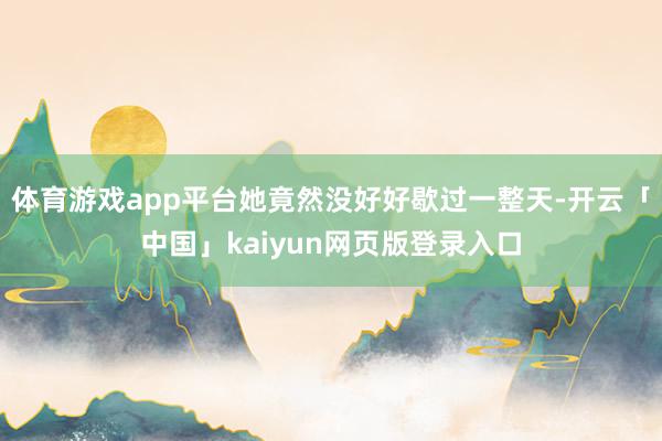 体育游戏app平台她竟然没好好歇过一整天-开云「中国」kaiyun网页版登录入口