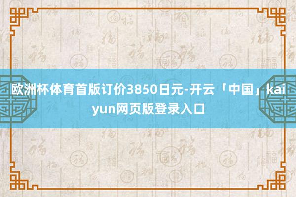 欧洲杯体育首版订价3850日元-开云「中国」kaiyun网页版登录入口