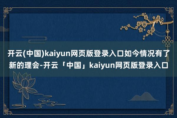 开云(中国)kaiyun网页版登录入口如今情况有了新的理会-开云「中国」kaiyun网页版登录入口