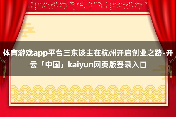 体育游戏app平台三东谈主在杭州开启创业之路-开云「中国」kaiyun网页版登录入口