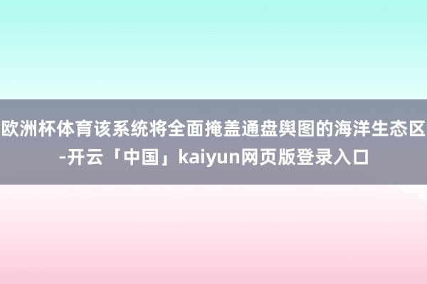欧洲杯体育该系统将全面掩盖通盘舆图的海洋生态区-开云「中国」kaiyun网页版登录入口