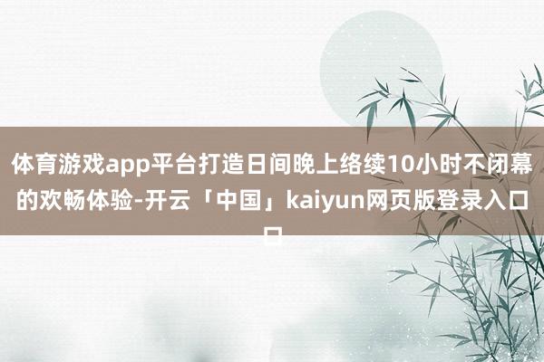体育游戏app平台打造日间晚上络续10小时不闭幕的欢畅体验-开云「中国」kaiyun网页版登录入口