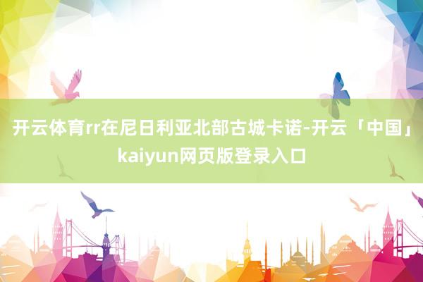 开云体育rr在尼日利亚北部古城卡诺-开云「中国」kaiyun网页版登录入口