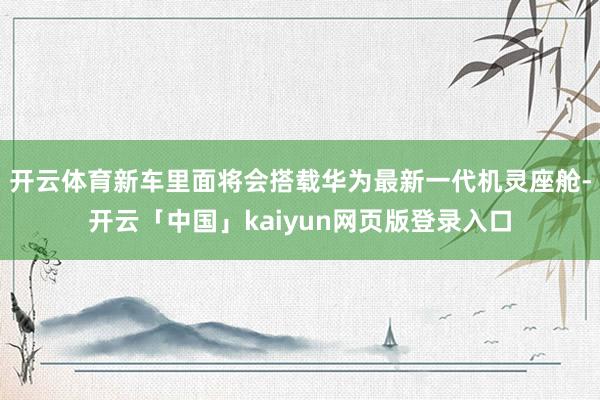 开云体育新车里面将会搭载华为最新一代机灵座舱-开云「中国」kaiyun网页版登录入口