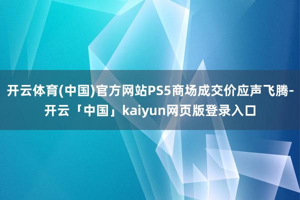 开云体育(中国)官方网站PS5商场成交价应声飞腾-开云「中国」kaiyun网页版登录入口