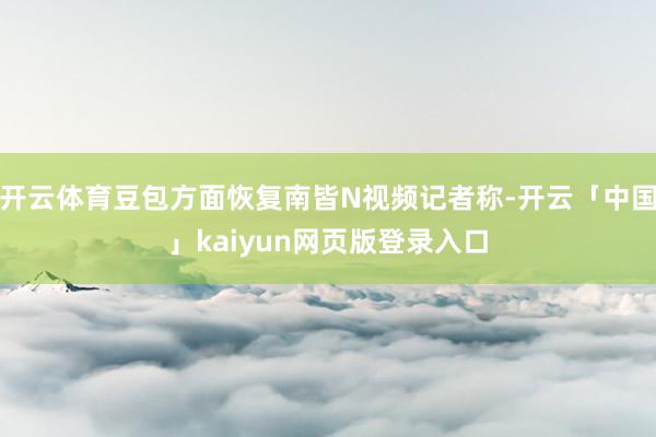 开云体育豆包方面恢复南皆N视频记者称-开云「中国」kaiyun网页版登录入口