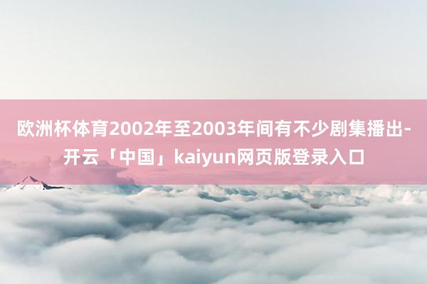 欧洲杯体育2002年至2003年间有不少剧集播出-开云「中国」kaiyun网页版登录入口