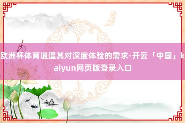 欧洲杯体育逍遥其对深度体验的需求-开云「中国」kaiyun网页版登录入口
