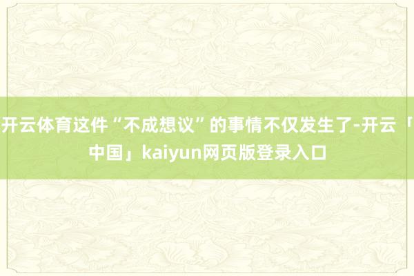 开云体育这件“不成想议”的事情不仅发生了-开云「中国」kaiyun网页版登录入口