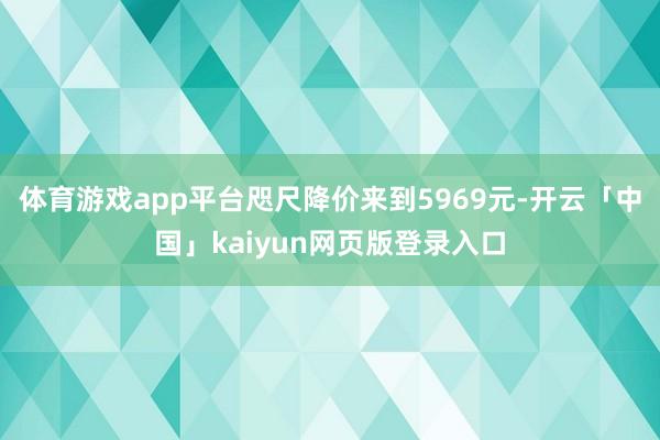 体育游戏app平台咫尺降价来到5969元-开云「中国」kaiyun网页版登录入口