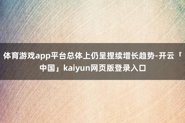 体育游戏app平台总体上仍呈捏续增长趋势-开云「中国」kaiyun网页版登录入口