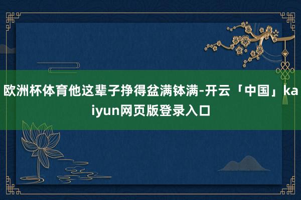 欧洲杯体育他这辈子挣得盆满钵满-开云「中国」kaiyun网页版登录入口