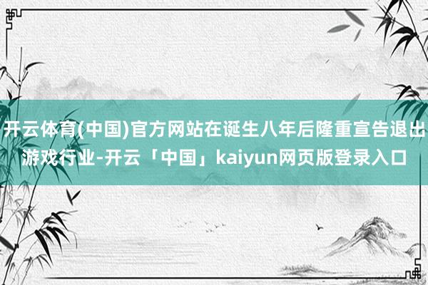 开云体育(中国)官方网站在诞生八年后隆重宣告退出游戏行业-开云「中国」kaiyun网页版登录入口