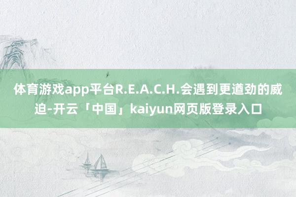 体育游戏app平台R.E.A.C.H.会遇到更遒劲的威迫-开云「中国」kaiyun网页版登录入口
