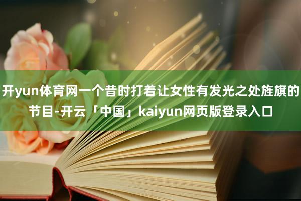 开yun体育网一个昔时打着让女性有发光之处旌旗的节目-开云「中国」kaiyun网页版登录入口