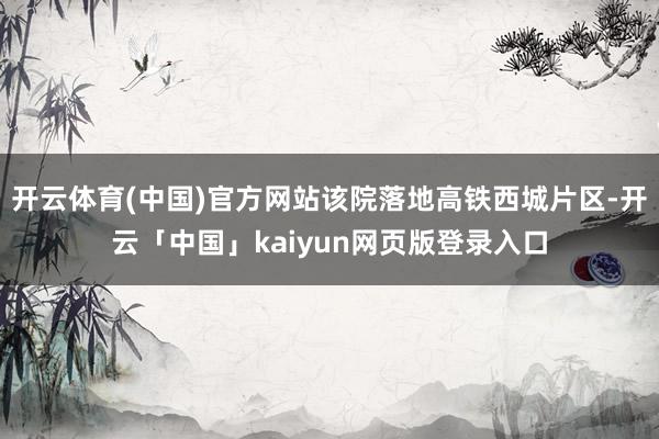 开云体育(中国)官方网站该院落地高铁西城片区-开云「中国」kaiyun网页版登录入口
