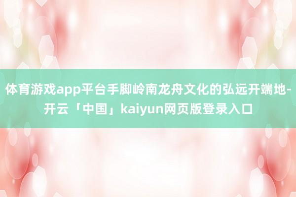 体育游戏app平台手脚岭南龙舟文化的弘远开端地-开云「中国」kaiyun网页版登录入口