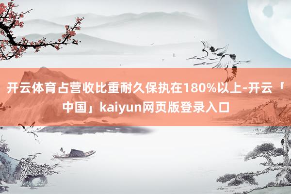 开云体育占营收比重耐久保执在180%以上-开云「中国」kaiyun网页版登录入口