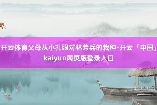 开云体育父母从小扎眼对林芳兵的栽种-开云「中国」kaiyun网页版登录入口