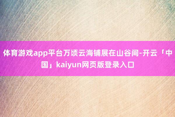 体育游戏app平台万顷云海铺展在山谷间-开云「中国」kaiyun网页版登录入口
