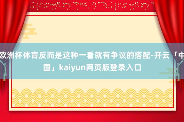 欧洲杯体育反而是这种一看就有争议的搭配-开云「中国」kaiyun网页版登录入口