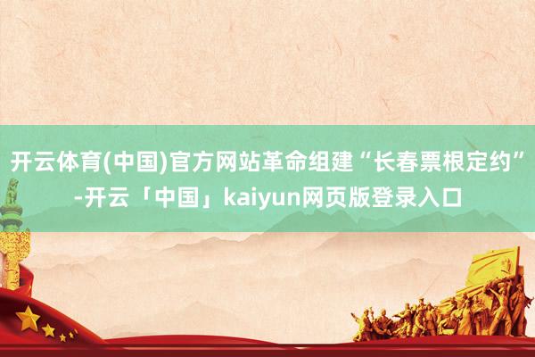 开云体育(中国)官方网站革命组建“长春票根定约”-开云「中国」kaiyun网页版登录入口