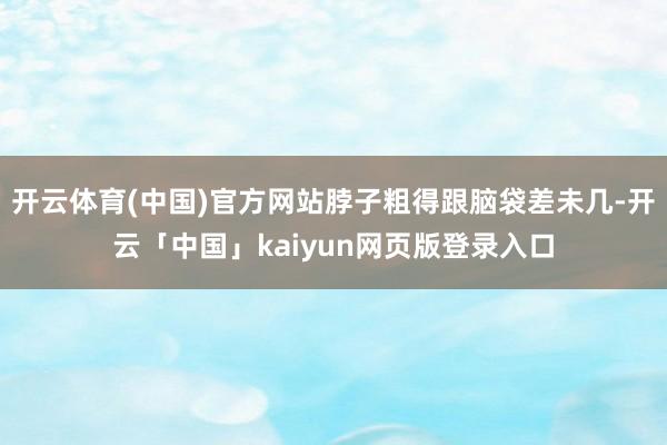 开云体育(中国)官方网站脖子粗得跟脑袋差未几-开云「中国」kaiyun网页版登录入口