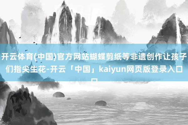 开云体育(中国)官方网站蝴蝶剪纸等非遗创作让孩子们指尖生花-开云「中国」kaiyun网页版登录入口