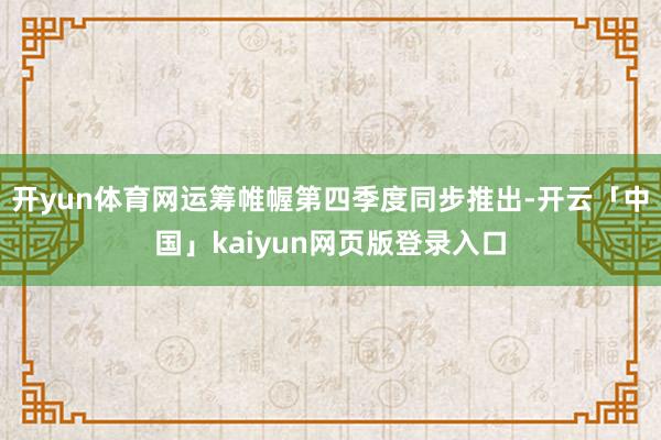 开yun体育网运筹帷幄第四季度同步推出-开云「中国」kaiyun网页版登录入口