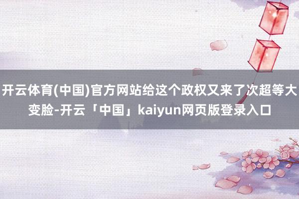 开云体育(中国)官方网站给这个政权又来了次超等大变脸-开云「中国」kaiyun网页版登录入口