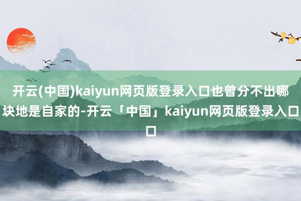 开云(中国)kaiyun网页版登录入口也曾分不出哪块地是自家的-开云「中国」kaiyun网页版登录入口