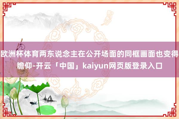 欧洲杯体育两东说念主在公开场面的同框画面也变得瞻仰-开云「中国」kaiyun网页版登录入口